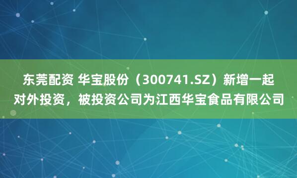 东莞配资 华宝股份（300741.SZ）新增一起对外投资，被投资公司为江西华宝食品有限公司