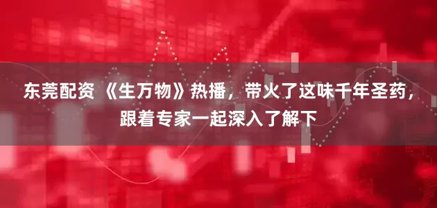 东莞配资 《生万物》热播，带火了这味千年圣药，跟着专家一起深入了解下