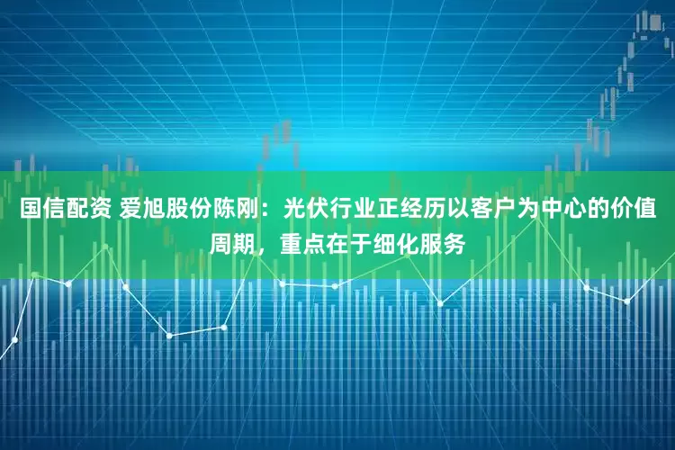 国信配资 爱旭股份陈刚：光伏行业正经历以客户为中心的价值周期，重点在于细化服务