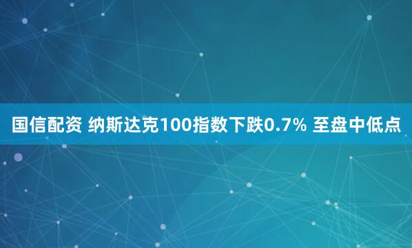 国信配资 纳斯达克100指数下跌0.7% 至盘中低点