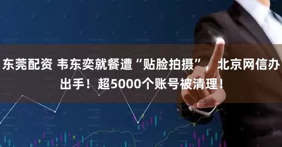 东莞配资 韦东奕就餐遭“贴脸拍摄”，北京网信办出手！超5000个账号被清理！